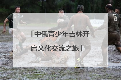 中俄青少年吉林开启文化交流之旅